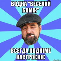 водка "веселий бомж" всегда подніме настроєніє