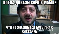 когда доказываешь мамке что не знаешь где бутылка с вискарем