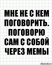 Мне не с кем поговорить. ПОговорю сам с собой через мемы