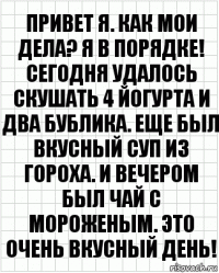 Привет я. Как мои дела? Я в порядке! Сегодня удалось скушать 4 йогурта и два бублика. Еще был вкусный суп из гороха. И вечером был чай с мороженым. Это очень вкусный день!