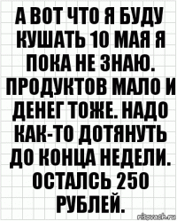 А вот что я буду кушать 10 мая я пока не знаю. Продуктов мало и денег тоже. Надо как-то дотянуть до конца недели. Осталсь 250 рублей.