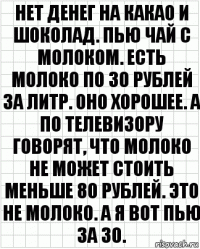 Нет денег на какао и шоколад. Пью чай с молоком. Есть молоко по 30 рублей за литр. Оно хорошее. А по телевизору говорят, что молоко не может стоить меньше 80 рублей. Это не молоко. А я вот пью за 30.