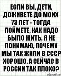 Если вы, дети, доживете до моих 73 лет - тогда поймете, как надо было жить. Я не понимаю, почему мы так жили в СССР хорошо, а сейчас в России так плохо?