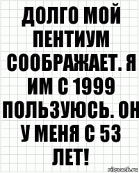 Долго мой пентиум соображает. Я им с 1999 пользуюсь. Он у меня с 53 лет!