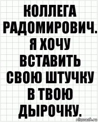 коллега радомирович. я хочу вставить свою штучку в твою дырочку.