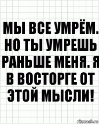 Мы все умрём. Но ты умрешь раньше меня. Я в восторге от этой мысли!