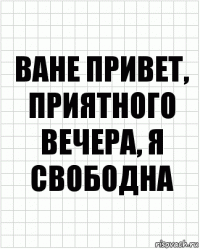 ване привет, приятного вечера, я свободна