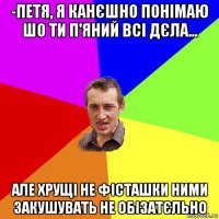 -петя, я канєшно понімаю шо ти п'яний всі дєла... але хрущі не фісташки ними закушувать не обізатєльно