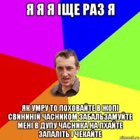 я я я іще раз я як умру то поховайте в жопі свининій часником забальзамуйте мені в дупу часника на пхайте запаліть і чекайте