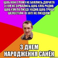 щоб коні грому не боялись,дівчата з хуя не зірвались,щоб хліб родив, щоб хуй по пизді ходив,щоб гроші шелестіли і в хаті не пизділи! з днем народження санёк