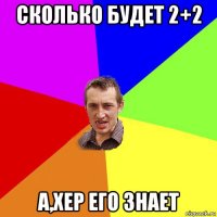 сколько будет 2+2 а,хер его знает