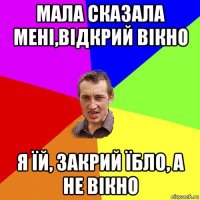 мала сказала мені,відкрий вікно я їй, закрий їбло, а не вікно