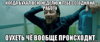 когда бухал всю неделю и тебе сегодня на работу оухеть чё вообще происходит