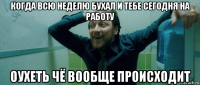 когда всю неделю бухал и тебе сегодня на работу оухеть чё вообще происходит