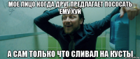 мое лицо когда друг предлагает пососать ему хуй а сам только что сливал на кусты