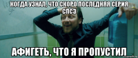 когда узнал, что скоро последняя серия спсз афигеть, что я пропустил