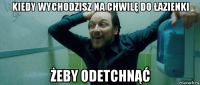 kiedy wychodzisz na chwilę do łazienki żeby odetchnąć