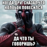 когда друг сказал,что колобок повесился да что ты говоришь?