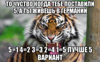 то чуство когда тебе поставили 5, а ты живёшь в германии 5=1 4=2 3=3 2=4 1=5 лучше 5 вариант