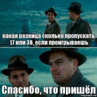 какая разница сколько пропускать: 17 или 30, если проигрываешь Спасибо, что пришёл