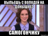 выпьешь с володей на донышке? самогончику