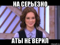 на серьезно аты не верил