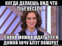 когда делаешь вид что тебе весело... скоко можно ждать??? я домой хочу блэт пожерат