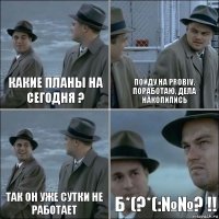 Какие планы на сегодня ? Пойду на Probiv, поработаю, дела накопились Так он уже сутки не работает Б*(?*(:№№? !!