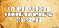 огромное спасибо даниилу литомину за его съёмки