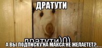 дратути а вы подписку на макса не желаетет?