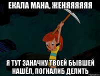 екала мана, женяяяяяя я тут заначку твоей бывшей нашёл, погналиб делить