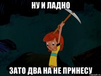 ну и ладно зато два на не принесу