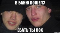 в баню пошёл? ебать ты лох