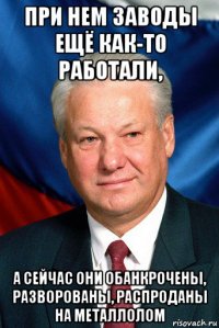 при нем заводы ещё как-то работали, а сейчас они обанкрочены, разворованы, распроданы на металлолом