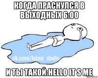 когда праснулся в выходных 6:00 и ты такой:hello it s me