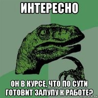 интересно он в курсе, что по сути готовит залупу к работе?