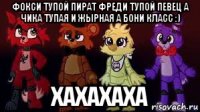 фокси тупой пират фреди тупой певец а чика тупая и жырная а бони класс :) хахахаха