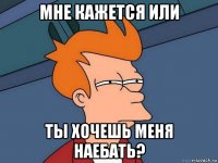 мне кажется или ты хочешь меня наебать?