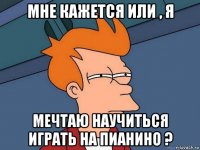 мне кажется или , я мечтаю научиться играть на пианино ?