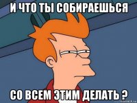 и что ты собираешься со всем этим делать ?