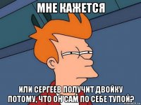 мне кажется или сергеев получит двойку потому, что он сам по себе тупой?