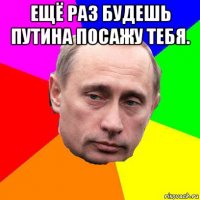 ещё раз будешь путина посажу тебя. 