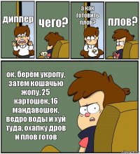 диппер чего? а как готовить плов? плов? ок. берём укропу, затем кошачью жопу, 25 картошек, 16 мандавошек, ведро воды и хуй туда, охапку дров и плов готов