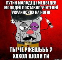 путин молодец ! медведев молодец поставил учителей украинских на ноги! ты чё ржешььь ? хахол шоли ти