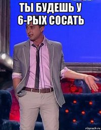 ты будешь у 6-рых сосать 