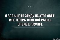 Я больше не зайду на этот сайт. Мне теперь тоже всё равно. Спсибо, научил.