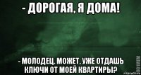 - дорогая, я дома! - молодец. может, уже отдашь ключи от моей квартиры?