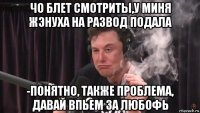 чо блет смотриты,у миня жэнуха на развод подала -понятно, также проблема, давай впьем за любофь