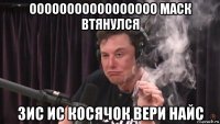 ооооооооооооооооо маск втянулся зис ис косячок вери найс