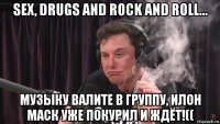 sex, drugs and rock and roll... музыку валите в группу, илон маск уже покурил и ждёт!((